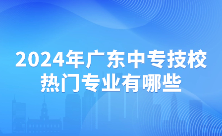 2024年廣東中專技校熱門專業(yè)有哪些？