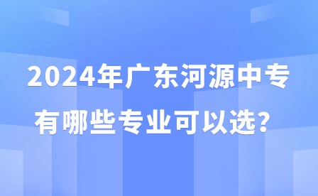 2024年廣東河源中專(zhuān)有哪些專(zhuān)業(yè)可以選？