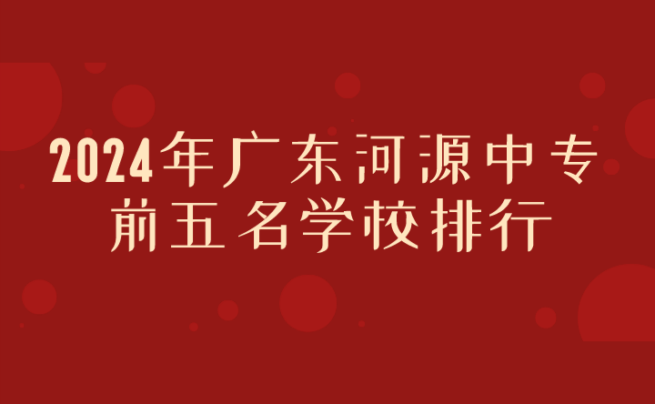 2024年廣東河源中專(zhuān)前五名學(xué)校排行