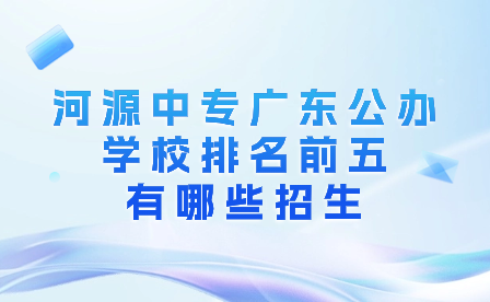 河源中專(zhuān)廣東公辦學(xué)校排名前五有哪些招生?