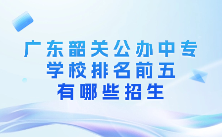 廣東韶關(guān)公辦中專(zhuān)學(xué)校排名前五有哪些招生?
