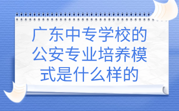 廣東中專(zhuān)學(xué)校的公安專(zhuān)業(yè)培養(yǎng)模式是什么樣的