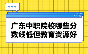 廣東中職院校哪些分?jǐn)?shù)線低但教育資源好